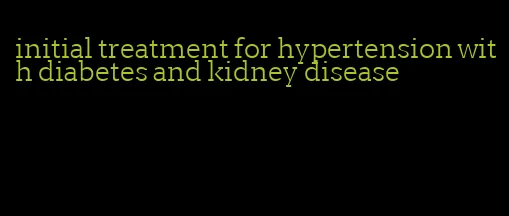 initial treatment for hypertension with diabetes and kidney disease