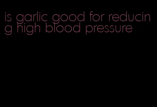 is garlic good for reducing high blood pressure