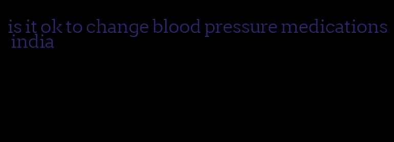 is it ok to change blood pressure medications india
