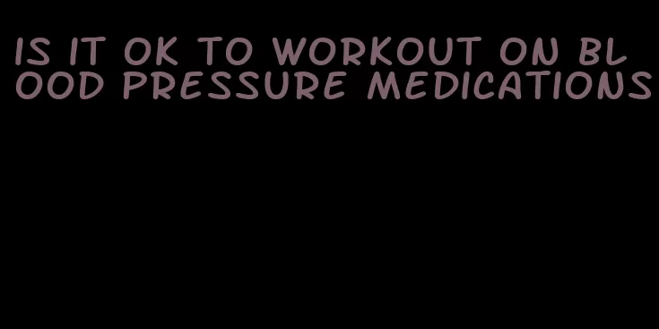is it ok to workout on blood pressure medications