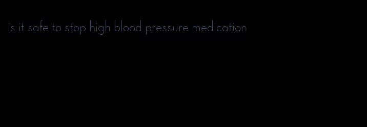 is it safe to stop high blood pressure medication