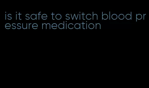 is it safe to switch blood pressure medication