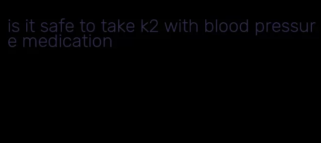 is it safe to take k2 with blood pressure medication