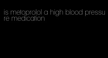 is metoprolol a high blood pressure medication