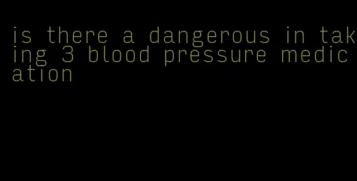 is there a dangerous in taking 3 blood pressure medication