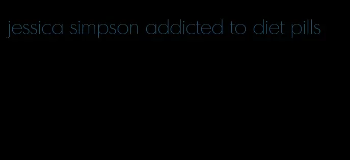 jessica simpson addicted to diet pills