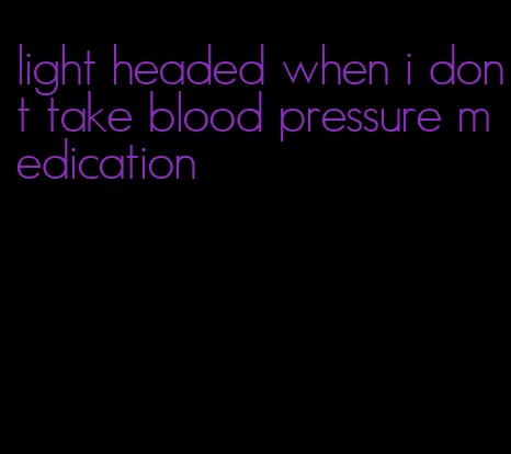 light headed when i dont take blood pressure medication