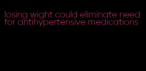 losing wight could eliminate need for antihypertensive medications