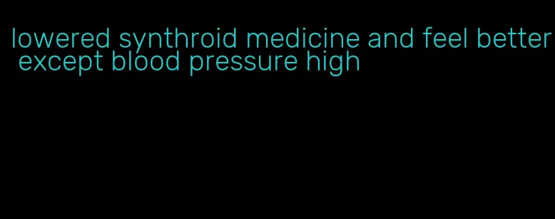 lowered synthroid medicine and feel better except blood pressure high