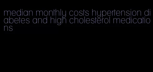 median monthly costs hypertension diabetes and high cholesterol medications