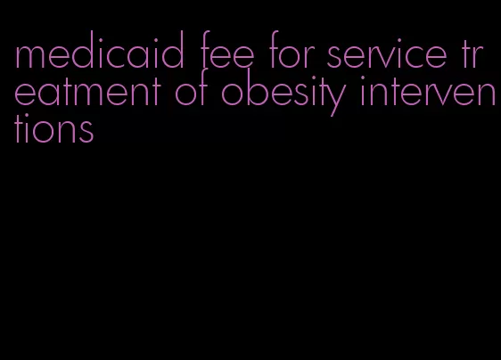 medicaid fee for service treatment of obesity interventions