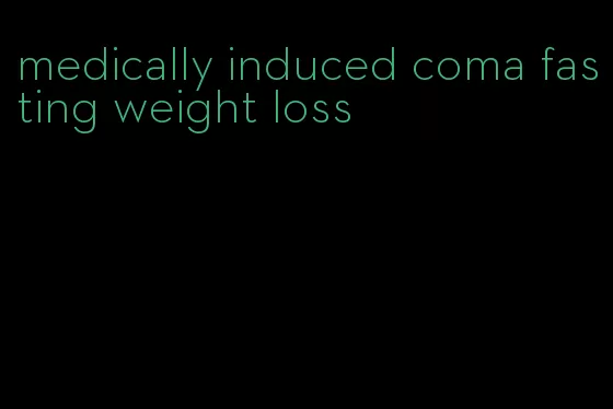 medically induced coma fasting weight loss