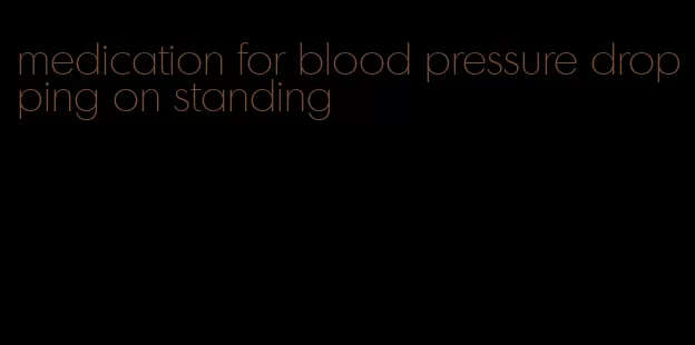 medication for blood pressure dropping on standing