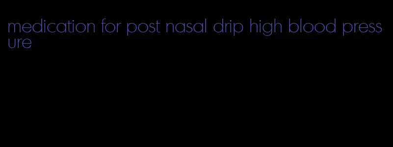 medication for post nasal drip high blood pressure