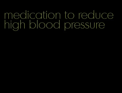 medication to reduce high blood pressure