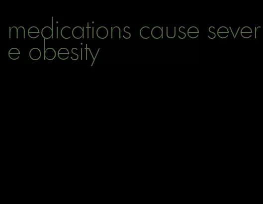 medications cause severe obesity