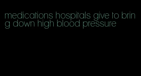 medications hospitals give to bring down high blood pressure