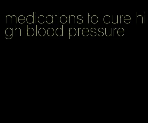 medications to cure high blood pressure