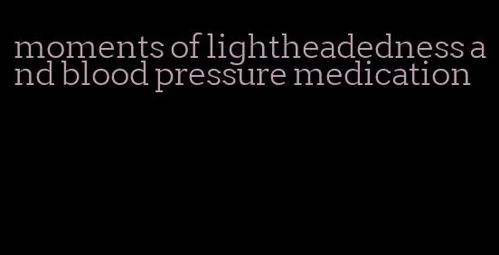 moments of lightheadedness and blood pressure medication