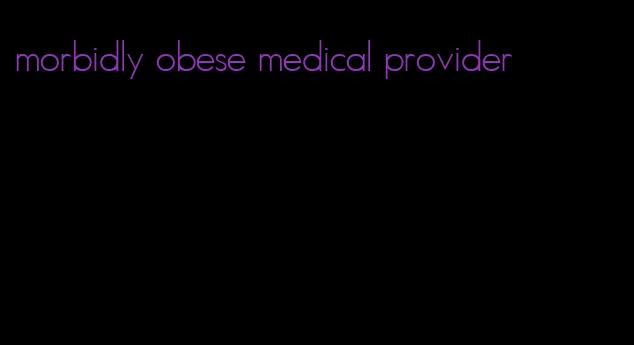 morbidly obese medical provider