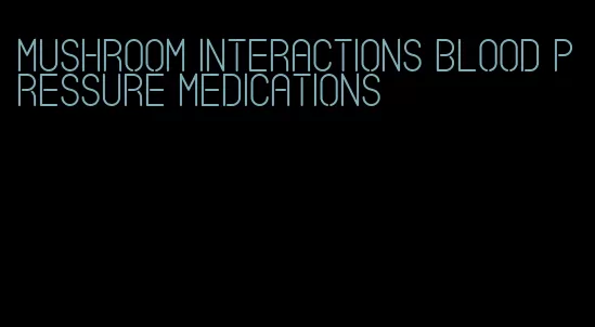 mushroom interactions blood pressure medications