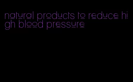 natural products to reduce high blood pressure