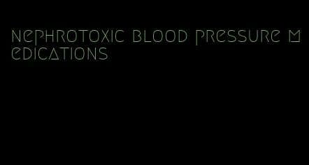 nephrotoxic blood pressure medications