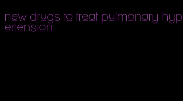 new drugs to treat pulmonary hypertension