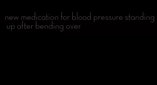 new medication for blood pressure standing up after bending over