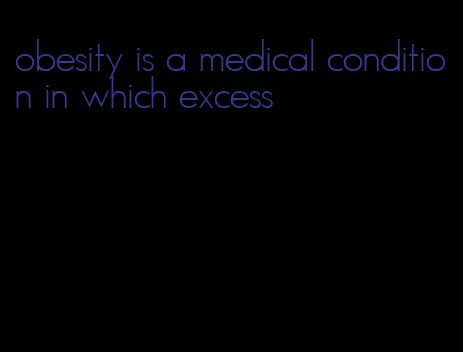 obesity is a medical condition in which excess