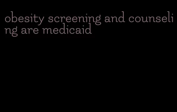 obesity screening and counseling are medicaid