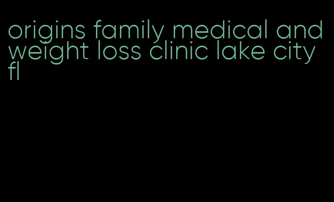 origins family medical and weight loss clinic lake city fl