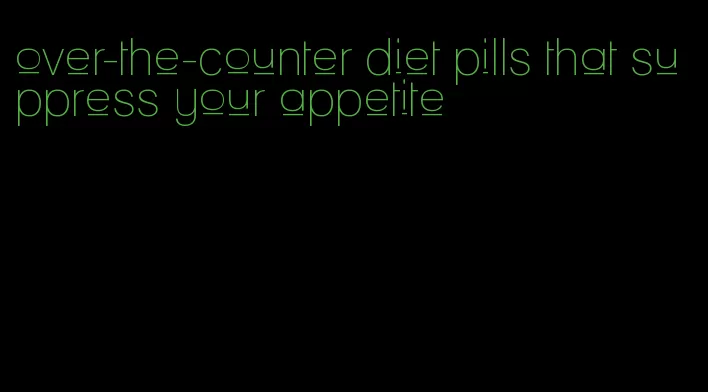 over-the-counter diet pills that suppress your appetite