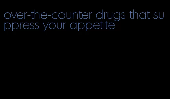 over-the-counter drugs that suppress your appetite