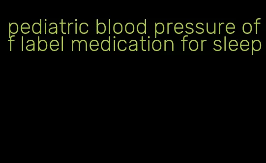 pediatric blood pressure off label medication for sleep