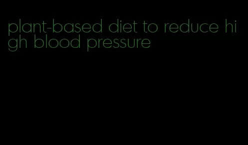 plant-based diet to reduce high blood pressure