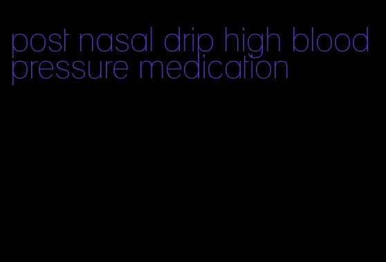 post nasal drip high blood pressure medication