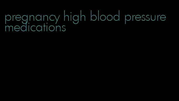 pregnancy high blood pressure medications