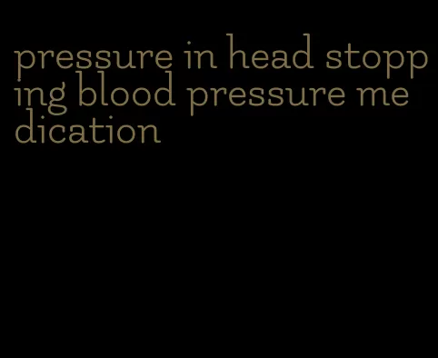 pressure in head stopping blood pressure medication
