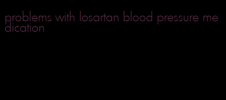 problems with losartan blood pressure medication
