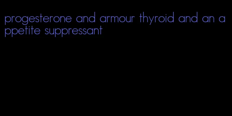 progesterone and armour thyroid and an appetite suppressant