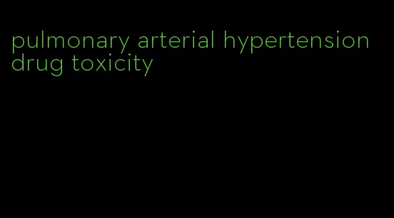 pulmonary arterial hypertension drug toxicity