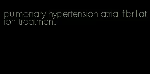 pulmonary hypertension atrial fibrillation treatment
