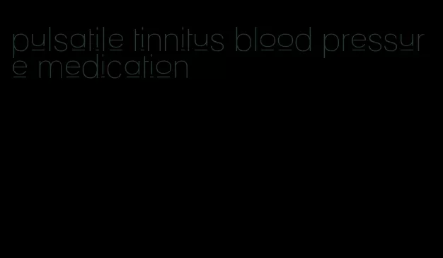 pulsatile tinnitus blood pressure medication