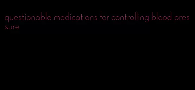 questionable medications for controlling blood pressure