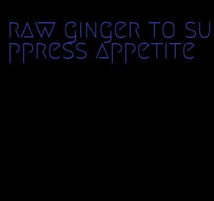 raw ginger to suppress appetite