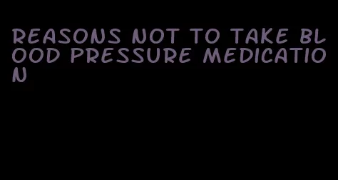 reasons not to take blood pressure medication