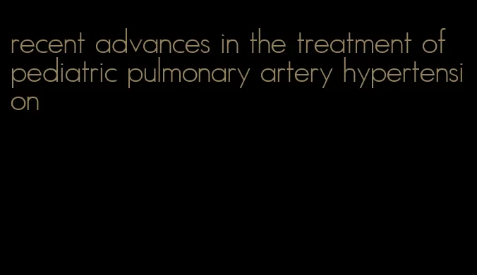 recent advances in the treatment of pediatric pulmonary artery hypertension