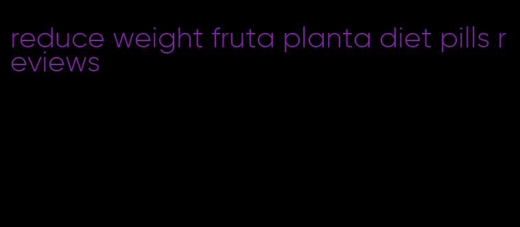 reduce weight fruta planta diet pills reviews