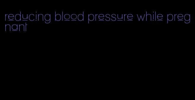 reducing blood pressure while pregnant